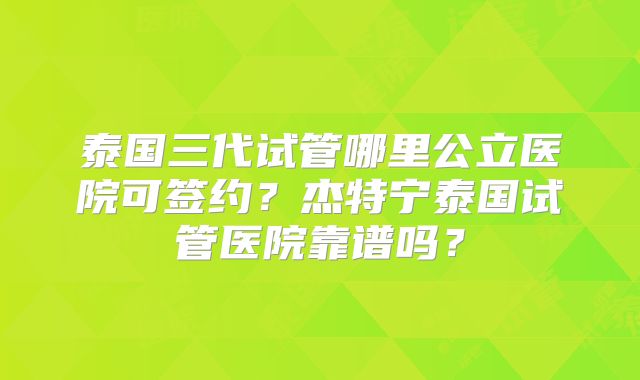 泰国三代试管哪里公立医院可签约？杰特宁泰国试管医院靠谱吗？