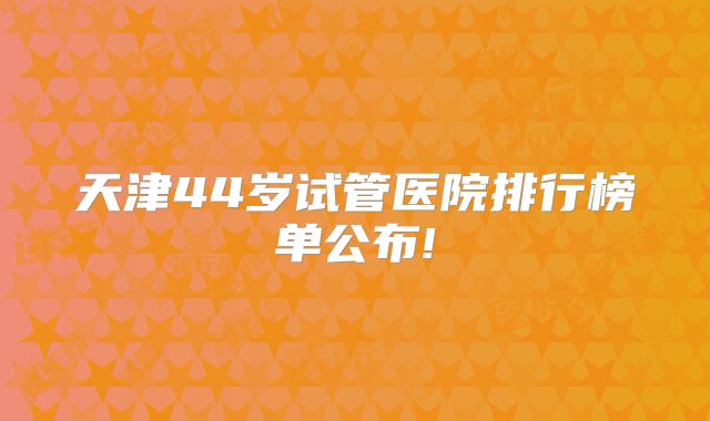 天津44岁试管医院排行榜单公布!