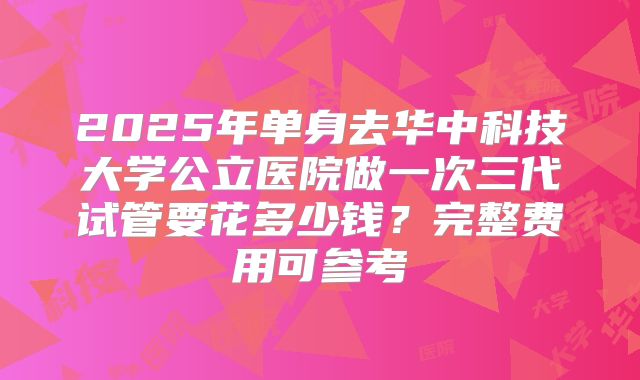2025年单身去华中科技大学公立医院做一次三代试管要花多少钱?完整费用可参考