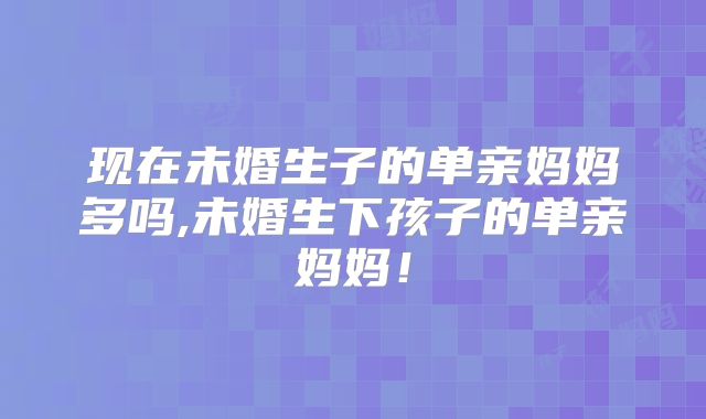 现在未婚生子的单亲妈妈多吗,未婚生下孩子的单亲妈妈!