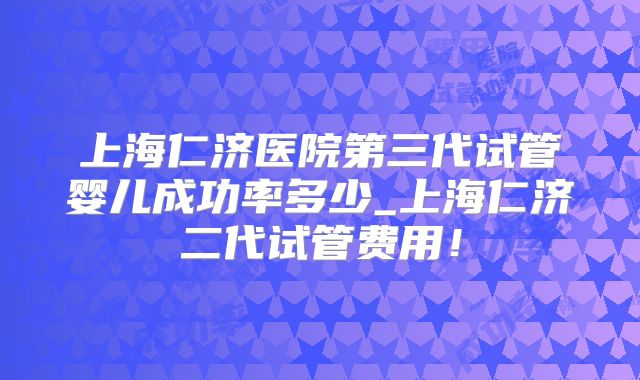 上海仁济医院第三代试管婴儿成功率多少_上海仁济二代试管费用！