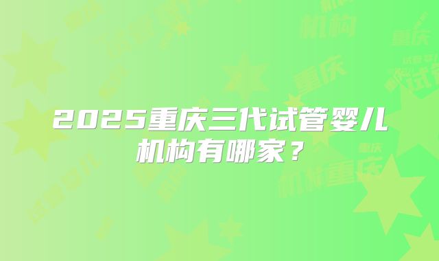 2025重庆三代试管婴儿机构有哪家?