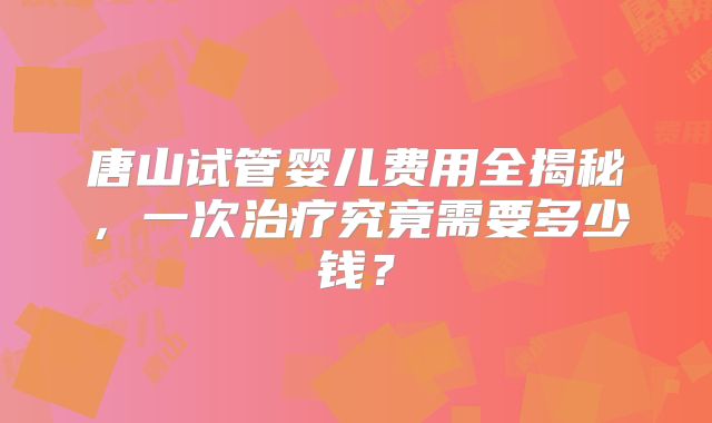 唐山试管婴儿费用全揭秘，一次治疗究竟需要多少钱？