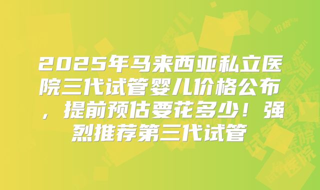 2025年马来西亚私立医院三代试管婴儿价格公布,提前预估要花多少!强烈推荐第三代试管