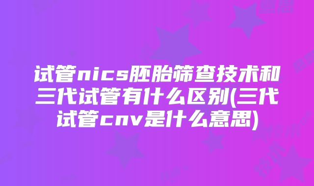 试管nics胚胎筛查技术和三代试管有什么区别(三代试管cnv是什么意思)