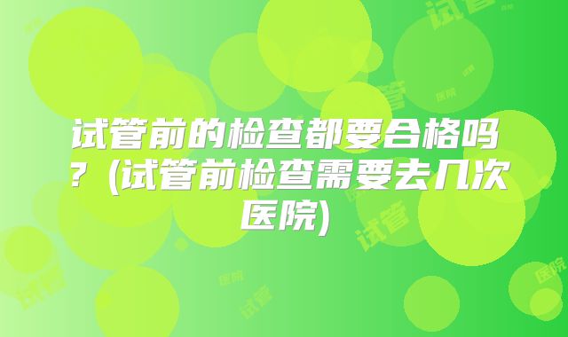 试管前的检查都要合格吗？(试管前检查需要去几次医院)