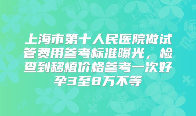 上海市第十人民医院做试管费用参考标准曝光，检查到移植价格参考一次好孕3至8万不等