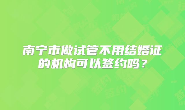 南宁市做试管不用结婚证的机构可以签约吗？