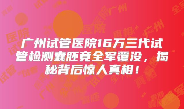 广州试管医院16万三代试管检测囊胚竟全军覆没,揭秘背后惊人真相!