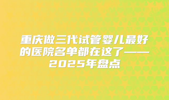 重庆做三代试管婴儿最好的医院名单都在这了——2025年盘点