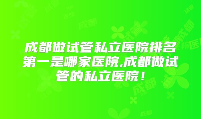 成都做试管私立医院排名第一是哪家医院,成都做试管的私立医院！