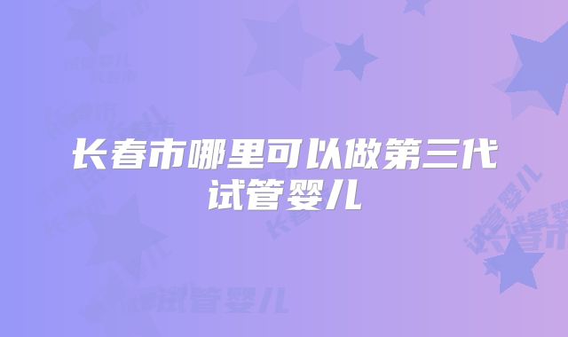 长春市哪里可以做第三代试管婴儿