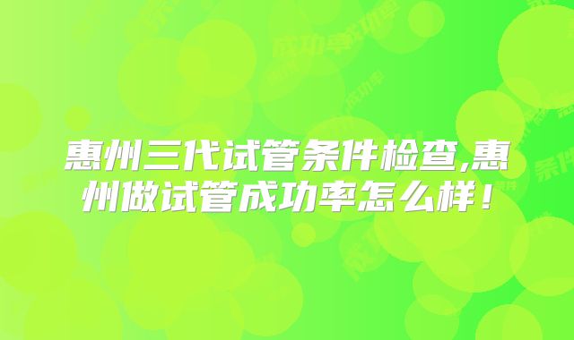 惠州三代试管条件检查,惠州做试管成功率怎么样！
