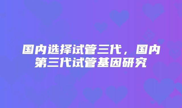 国内选择试管三代,国内第三代试管基因研究