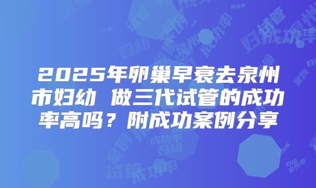 2025年卵巢早衰去泉州市妇幼 做三代试管的成功率高吗?附成功案例分享
