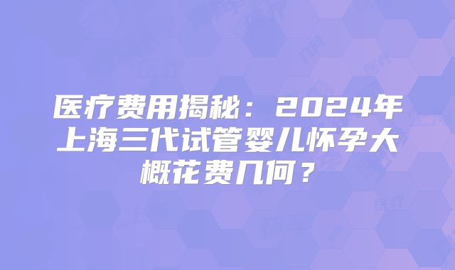 医疗费用揭秘：2024年上海三代试管婴儿怀孕大概花费几何？