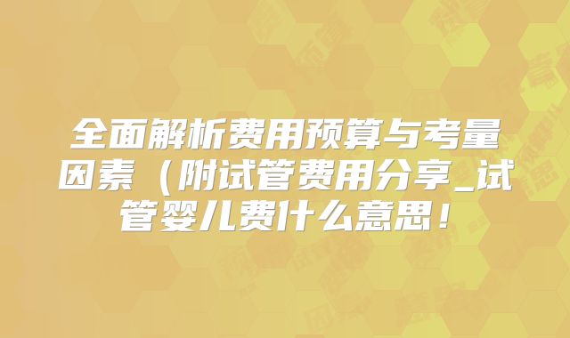 全面解析费用预算与考量因素（附试管费用分享_试管婴儿费什么意思！
