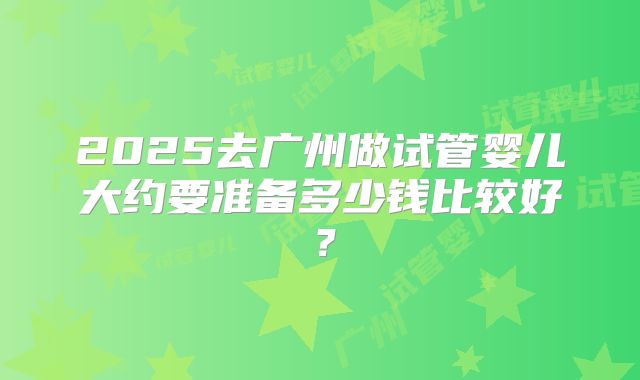 2025去广州做试管婴儿大约要准备多少钱比较好?