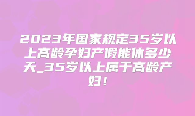 2023年国家规定35岁以上高龄孕妇产假能休多少天_35岁以上属于高龄产妇!