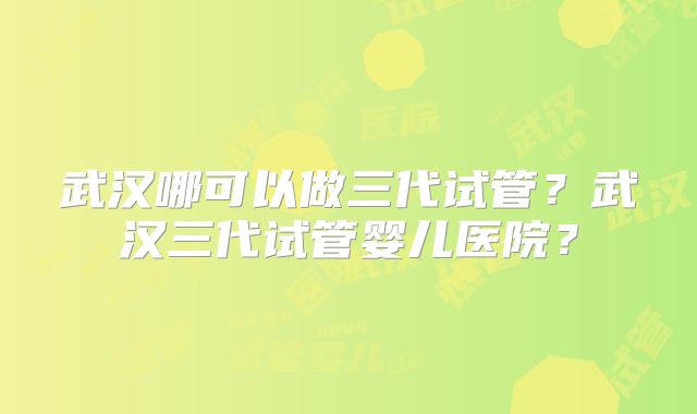 武汉哪可以做三代试管？武汉三代试管婴儿医院？