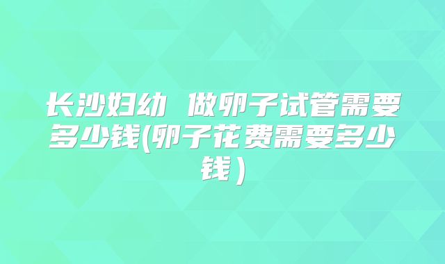长沙妇幼 做卵子试管需要多少钱(卵子花费需要多少钱)