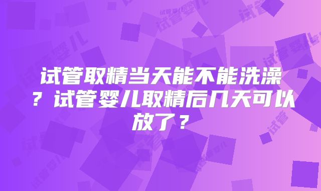 试管取精当天能不能洗澡?试管婴儿取精后几天可以放了?