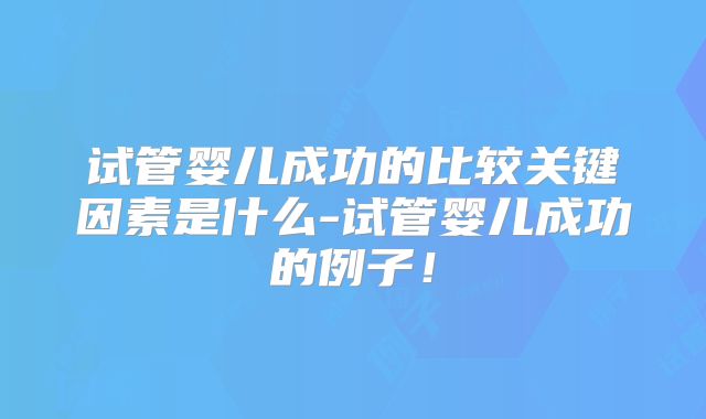 试管婴儿成功的比较关键因素是什么-试管婴儿成功的例子！