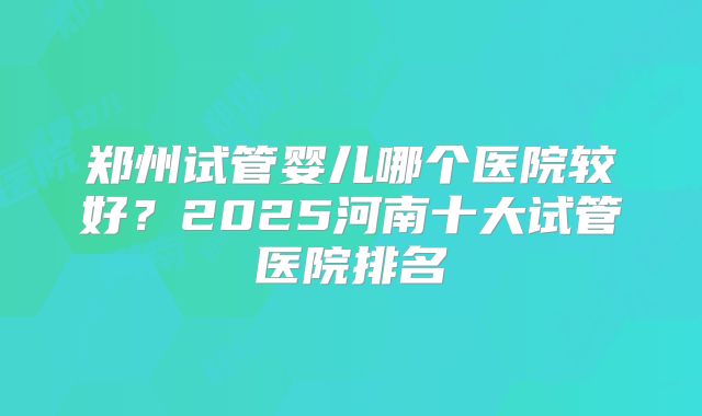 郑州试管婴儿哪个医院较好?2025河南十大试管医院排名