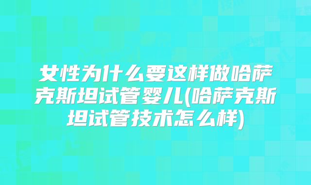 女性为什么要这样做哈萨克斯坦试管婴儿(哈萨克斯坦试管技术怎么样)