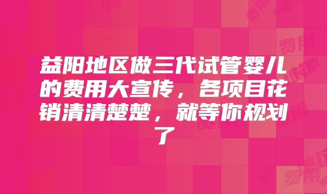 益阳地区做三代试管婴儿的费用大宣传，各项目花销清清楚楚，就等你规划了