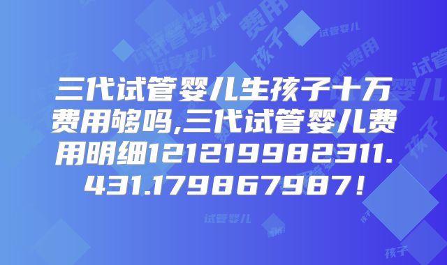 三代试管婴儿生孩子十万费用够吗,三代试管婴儿费用明细121219982311.431.179867987!