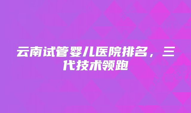 云南试管婴儿医院排名，三代技术领跑