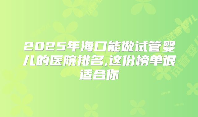 2025年海口能做试管婴儿的医院排名,这份榜单很适合你
