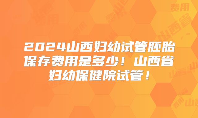 2024山西妇幼试管胚胎保存费用是多少！山西省妇幼保健院试管！