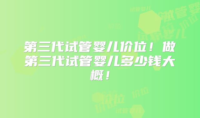 第三代试管婴儿价位!做第三代试管婴儿多少钱大概!