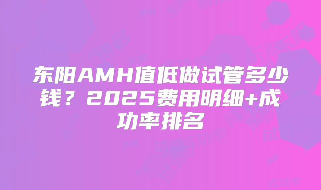 东阳AMH值低做试管多少钱?2025费用明细+成功率排名