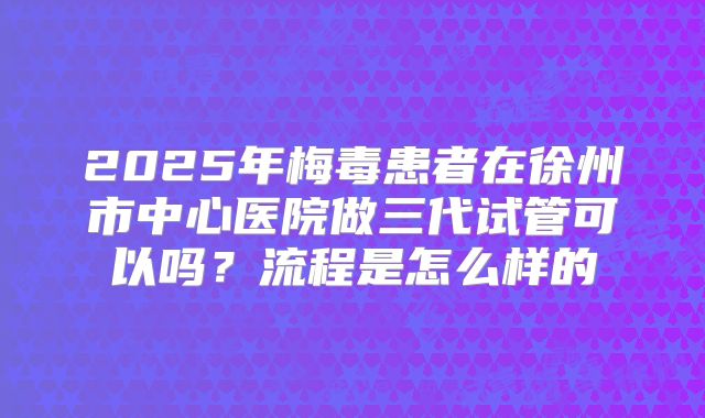 2025年梅毒患者在徐州市中心医院做三代试管可以吗?流程是怎么样的