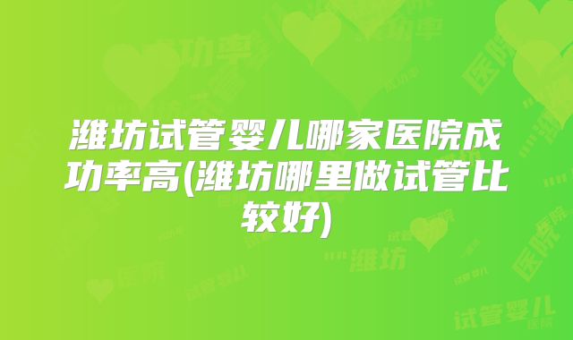潍坊试管婴儿哪家医院成功率高(潍坊哪里做试管比较好)
