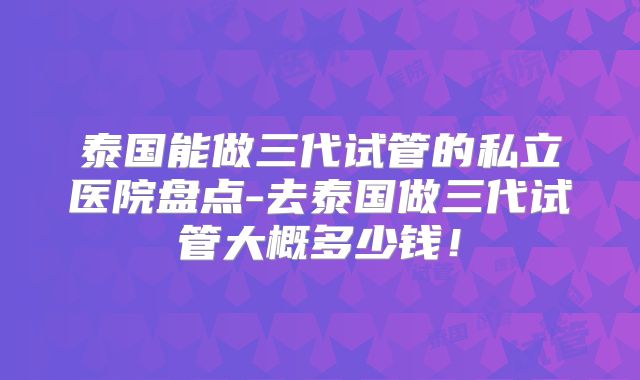 泰国能做三代试管的私立医院盘点-去泰国做三代试管大概多少钱！