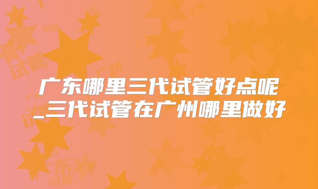广东哪里三代试管好点呢_三代试管在广州哪里做好