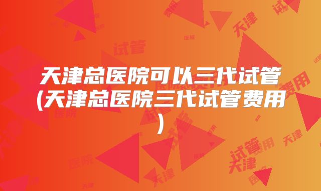 天津总医院可以三代试管(天津总医院三代试管费用)