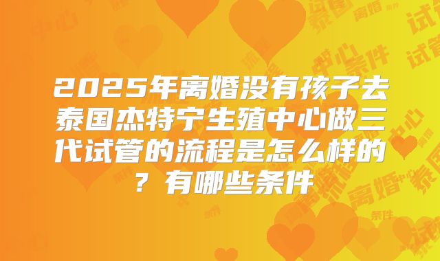 2025年离婚没有孩子去泰国杰特宁生殖中心做三代试管的流程是怎么样的？有哪些条件