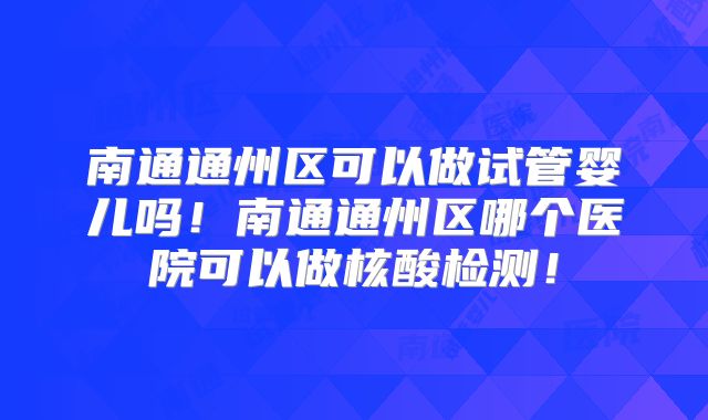 南通通州区可以做试管婴儿吗！南通通州区哪个医院可以做核酸检测！
