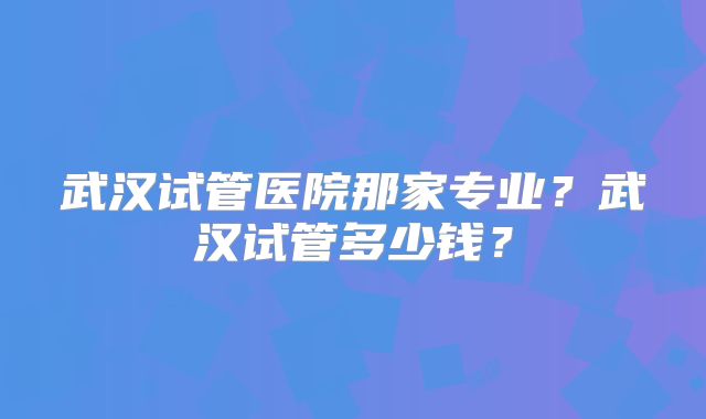 武汉试管医院那家专业?武汉试管多少钱?