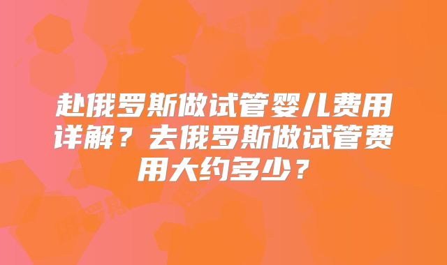 赴俄罗斯做试管婴儿费用详解？去俄罗斯做试管费用大约多少？