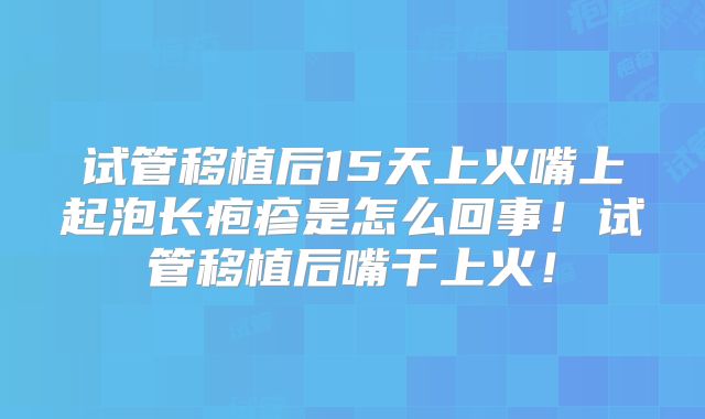 试管移植后15天上火嘴上起泡长疱疹是怎么回事!试管移植后嘴干上火!