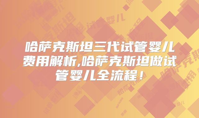 哈萨克斯坦三代试管婴儿费用解析,哈萨克斯坦做试管婴儿全流程!