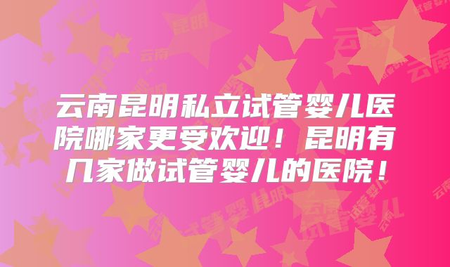 云南昆明私立试管婴儿医院哪家更受欢迎！昆明有几家做试管婴儿的医院！