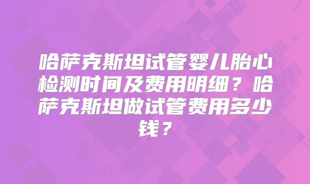 哈萨克斯坦试管婴儿胎心检测时间及费用明细?哈萨克斯坦做试管费用多少钱?