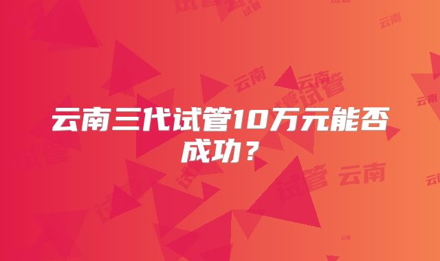 云南三代试管10万元能否成功？